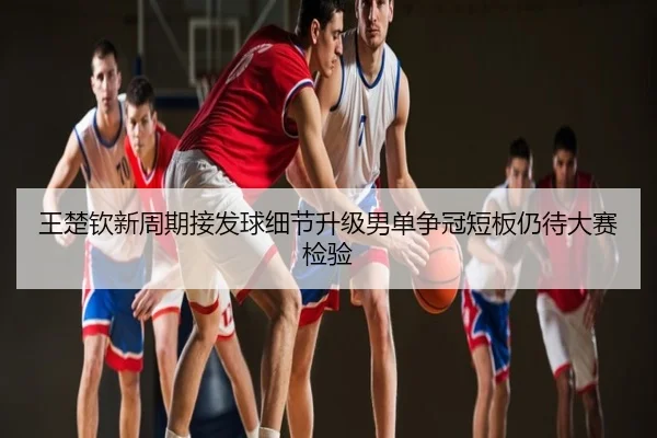 王楚钦新周期接发球细节升级男单争冠短板仍待大赛检验