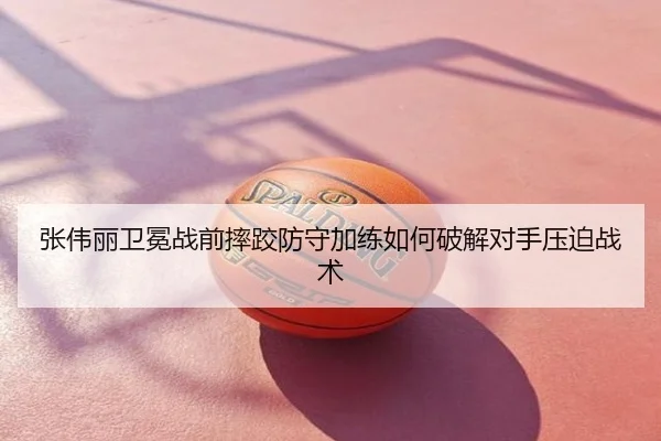 张伟丽卫冕战前摔跤防守加练如何破解对手压迫战术