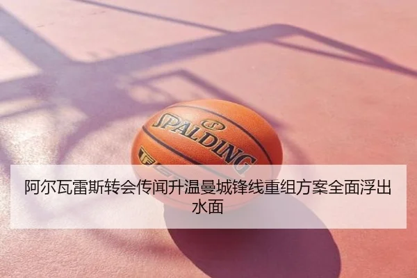 阿尔瓦雷斯转会传闻升温曼城锋线重组方案全面浮出水面