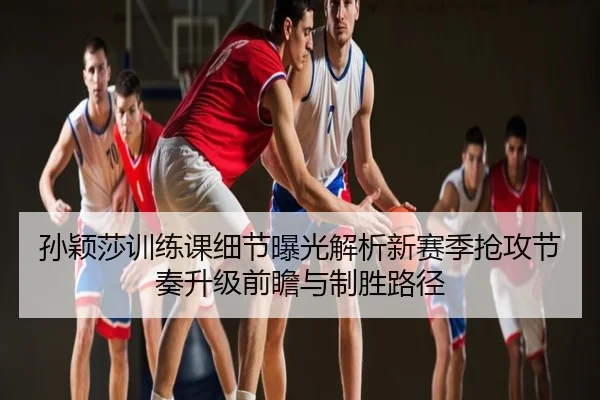 孙颖莎训练课细节曝光解析新赛季抢攻节奏升级前瞻与制胜路径