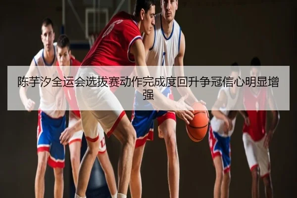 陈芋汐全运会选拔赛动作完成度回升争冠信心明显增强