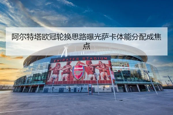 阿尔特塔欧冠轮换思路曝光萨卡体能分配成焦点
