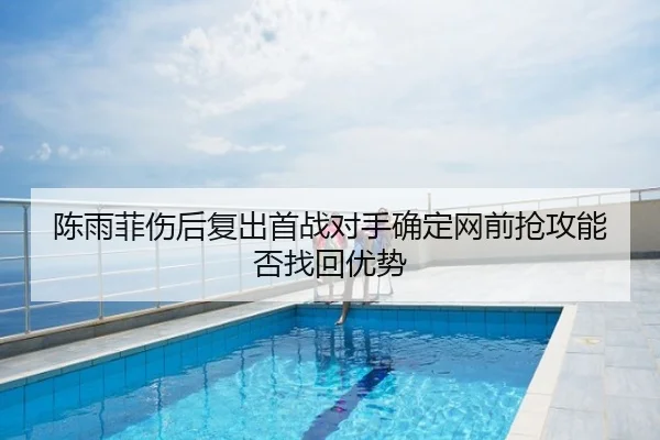 陈雨菲伤后复出首战对手确定网前抢攻能否找回优势